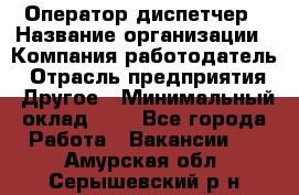 Оператор-диспетчер › Название организации ­ Компания-работодатель › Отрасль предприятия ­ Другое › Минимальный оклад ­ 1 - Все города Работа » Вакансии   . Амурская обл.,Серышевский р-н